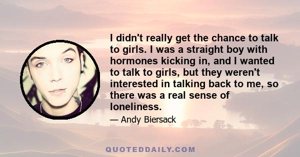 I didn't really get the chance to talk to girls. I was a straight boy with hormones kicking in, and I wanted to talk to girls, but they weren't interested in talking back to me, so there was a real sense of loneliness.