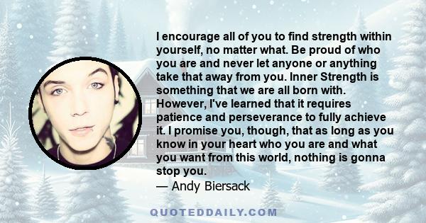 I encourage all of you to find strength within yourself, no matter what. Be proud of who you are and never let anyone or anything take that away from you. Inner Strength is something that we are all born with. However,