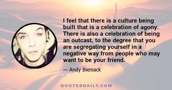 I feel that there is a culture being built that is a celebration of agony. There is also a celebration of being an outcast, to the degree that you are segregating yourself in a negative way from people who may want to