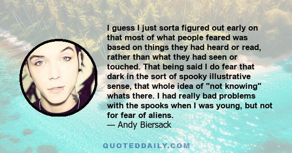 I guess I just sorta figured out early on that most of what people feared was based on things they had heard or read, rather than what they had seen or touched. That being said I do fear that dark in the sort of spooky