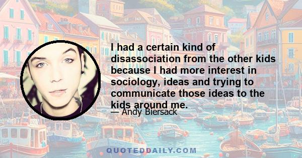 I had a certain kind of disassociation from the other kids because I had more interest in sociology, ideas and trying to communicate those ideas to the kids around me.