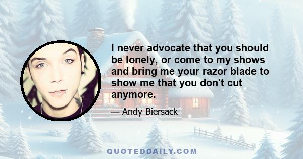 I never advocate that you should be lonely, or come to my shows and bring me your razor blade to show me that you don't cut anymore.