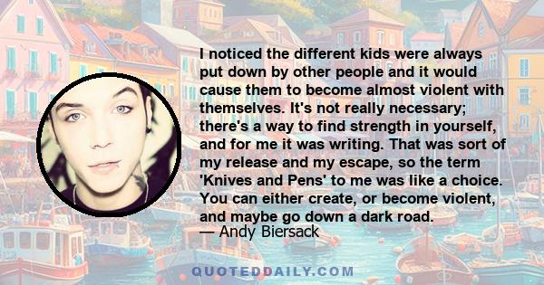 I noticed the different kids were always put down by other people and it would cause them to become almost violent with themselves. It's not really necessary; there's a way to find strength in yourself, and for me it