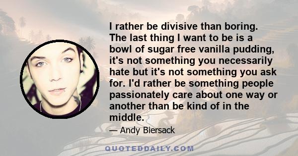 I rather be divisive than boring. The last thing I want to be is a bowl of sugar free vanilla pudding, it's not something you necessarily hate but it's not something you ask for. I'd rather be something people