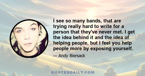 I see so many bands, that are trying really hard to write for a person that they've never met. I get the idea behind it and the idea of helping people, but I feel you help people more by exposing yourself.