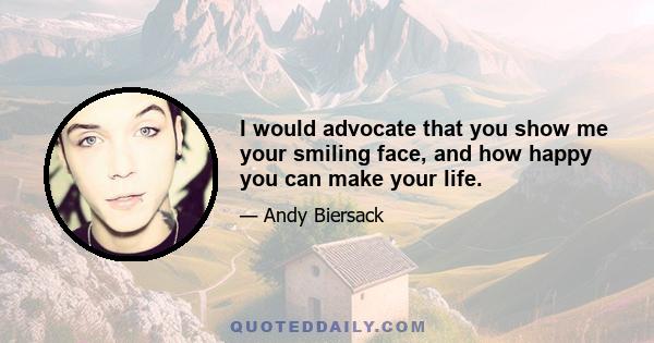 I would advocate that you show me your smiling face, and how happy you can make your life.