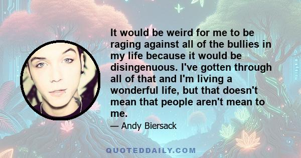 It would be weird for me to be raging against all of the bullies in my life because it would be disingenuous. I've gotten through all of that and I'm living a wonderful life, but that doesn't mean that people aren't