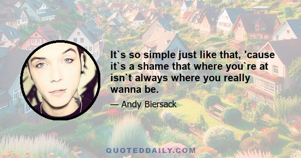 It`s so simple just like that, 'cause it`s a shame that where you`re at isn`t always where you really wanna be.