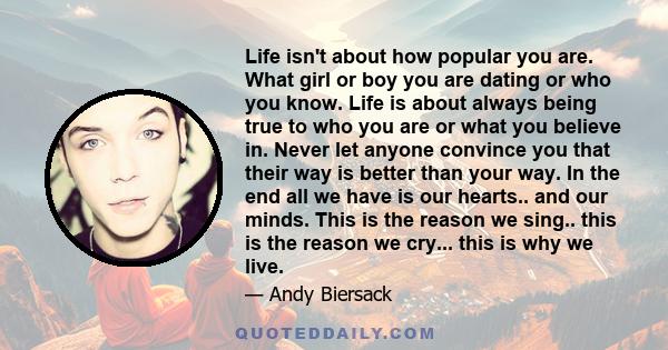 Life isn't about how popular you are. What girl or boy you are dating or who you know. Life is about always being true to who you are or what you believe in. Never let anyone convince you that their way is better than