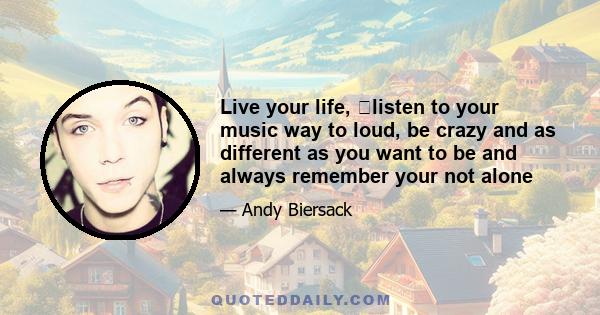 Live your life, ﻿listen to your music way to loud, be crazy and as different as you want to be and always remember your not alone