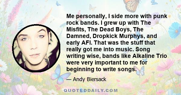 Me personally, I side more with punk rock bands. I grew up with The Misfits, The Dead Boys, The Damned, Dropkick Murphys, and early AFI. That was the stuff that really got me into music. Song writing wise, bands like