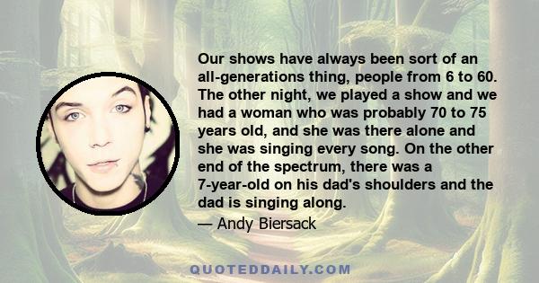 Our shows have always been sort of an all-generations thing, people from 6 to 60. The other night, we played a show and we had a woman who was probably 70 to 75 years old, and she was there alone and she was singing