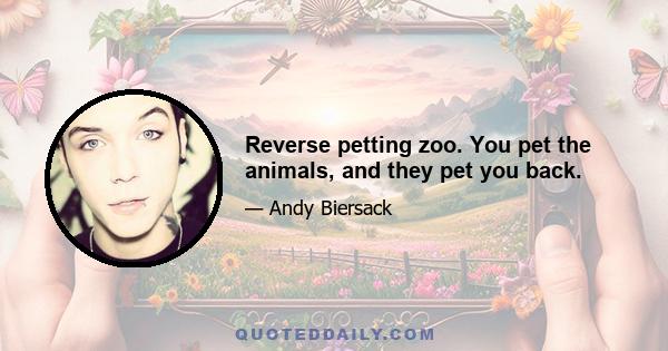 Reverse petting zoo. You pet the animals, and they pet you back.