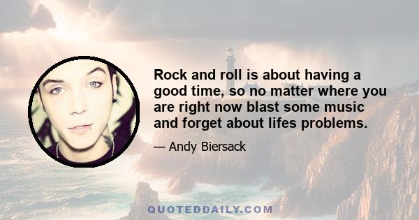 Rock and roll is about having a good time, so no matter where you are right now blast some music and forget about lifes problems.