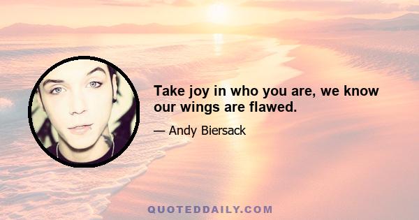 Take joy in who you are, we know our wings are flawed.