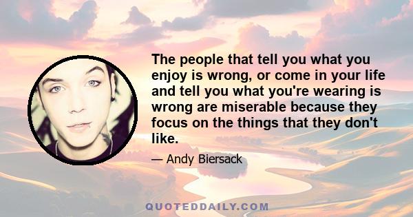 The people that tell you what you enjoy is wrong, or come in your life and tell you what you're wearing is wrong are miserable because they focus on the things that they don't like.