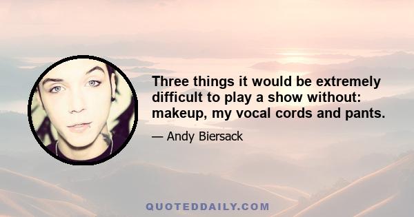 Three things it would be extremely difficult to play a show without: makeup, my vocal cords and pants.