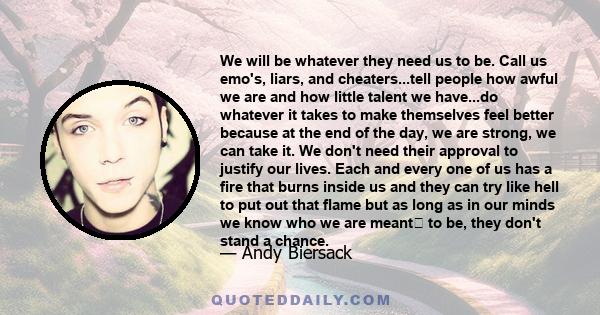 We will be whatever they need us to be. Call us emo's, liars, and cheaters...tell people how awful we are and how little talent we have...do whatever it takes to make themselves feel better because at the end of the