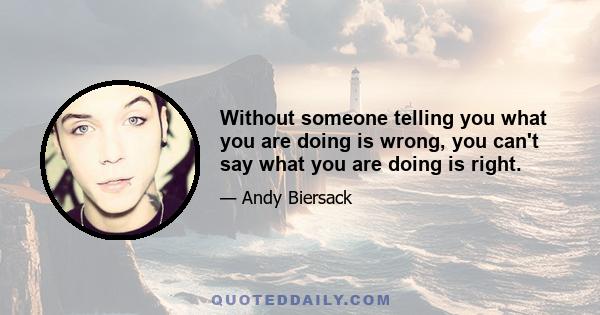 Without someone telling you what you are doing is wrong, you can't say what you are doing is right.