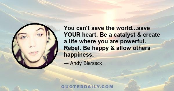 You can't save the world...save YOUR heart. Be a catalyst & create a life where you are powerful. Rebel. Be happy & allow others happiness.