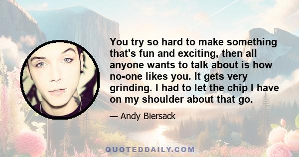 You try so hard to make something that's fun and exciting, then all anyone wants to talk about is how no-one likes you. It gets very grinding. I had to let the chip I have on my shoulder about that go.