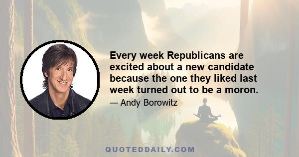 Every week Republicans are excited about a new candidate because the one they liked last week turned out to be a moron.