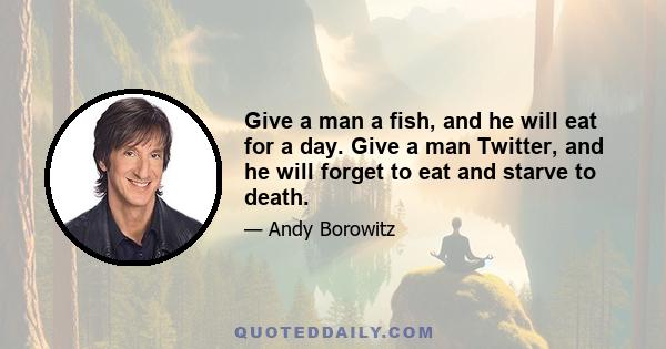 Give a man a fish, and he will eat for a day. Give a man Twitter, and he will forget to eat and starve to death.