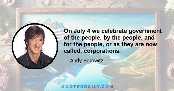 On July 4 we celebrate government of the people, by the people, and for the people, or as they are now called, corporations.