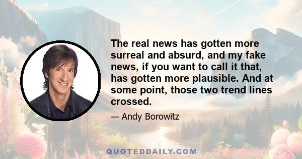 The real news has gotten more surreal and absurd, and my fake news, if you want to call it that, has gotten more plausible. And at some point, those two trend lines crossed.