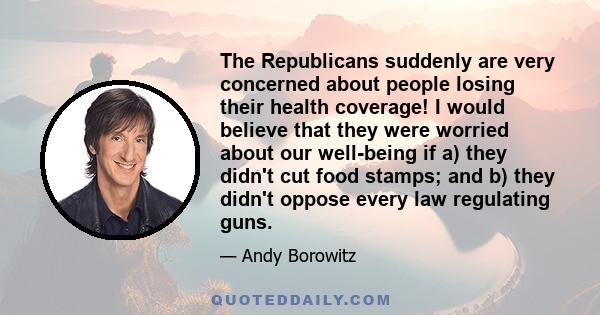 The Republicans suddenly are very concerned about people losing their health coverage! I would believe that they were worried about our well-being if a) they didn't cut food stamps; and b) they didn't oppose every law