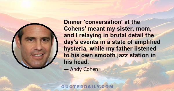 Dinner 'conversation' at the Cohens' meant my sister, mom, and I relaying in brutal detail the day's events in a state of amplified hysteria, while my father listened to his own smooth jazz station in his head.