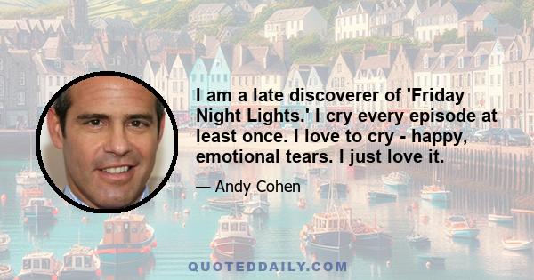 I am a late discoverer of 'Friday Night Lights.' I cry every episode at least once. I love to cry - happy, emotional tears. I just love it.