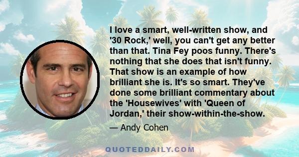 I love a smart, well-written show, and '30 Rock,' well, you can't get any better than that. Tina Fey poos funny. There's nothing that she does that isn't funny. That show is an example of how brilliant she is. It's so