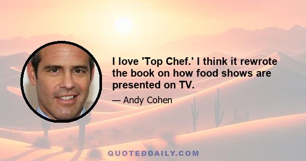 I love 'Top Chef.' I think it rewrote the book on how food shows are presented on TV.