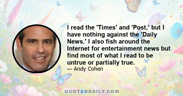 I read the 'Times' and 'Post,' but I have nothing against the 'Daily News.' I also fish around the Internet for entertainment news but find most of what I read to be untrue or partially true.