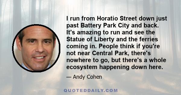 I run from Horatio Street down just past Battery Park City and back. It's amazing to run and see the Statue of Liberty and the ferries coming in. People think if you're not near Central Park, there's nowhere to go, but