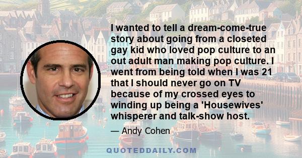 I wanted to tell a dream-come-true story about going from a closeted gay kid who loved pop culture to an out adult man making pop culture. I went from being told when I was 21 that I should never go on TV because of my