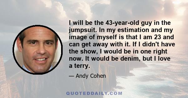 I will be the 43-year-old guy in the jumpsuit. In my estimation and my image of myself is that I am 23 and can get away with it. If I didn't have the show, I would be in one right now. It would be denim, but I love a