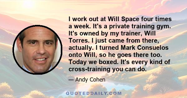 I work out at Will Space four times a week. It's a private training gym. It's owned by my trainer, Will Torres. I just came from there, actually. I turned Mark Consuelos onto Will, so he goes there too. Today we boxed.