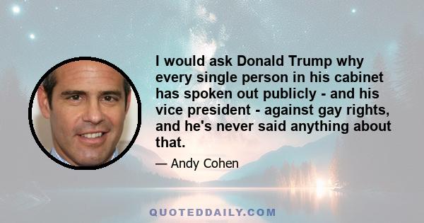 I would ask Donald Trump why every single person in his cabinet has spoken out publicly - and his vice president - against gay rights, and he's never said anything about that.