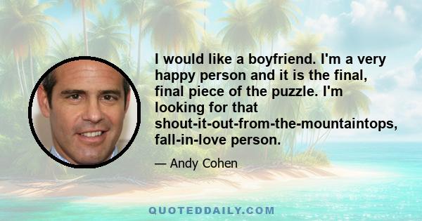 I would like a boyfriend. I'm a very happy person and it is the final, final piece of the puzzle. I'm looking for that shout-it-out-from-the-mountaintops, fall-in-love person.