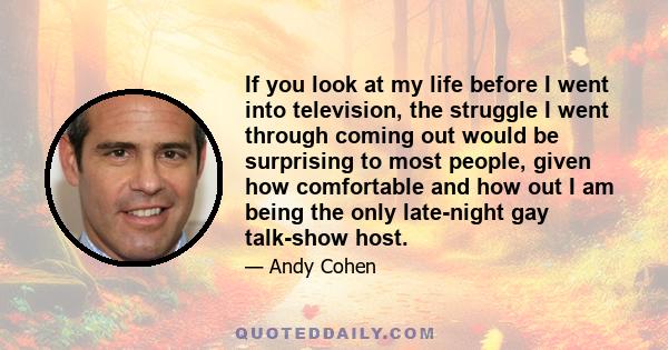 If you look at my life before I went into television, the struggle I went through coming out would be surprising to most people, given how comfortable and how out I am being the only late-night gay talk-show host.