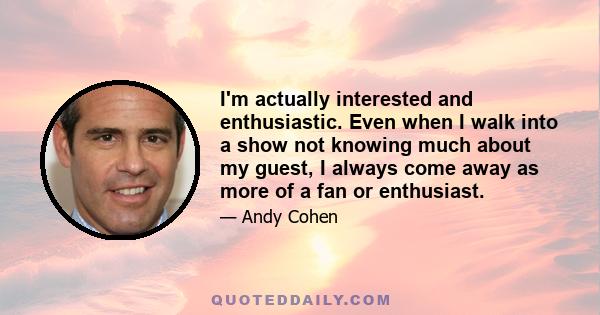 I'm actually interested and enthusiastic. Even when I walk into a show not knowing much about my guest, I always come away as more of a fan or enthusiast.