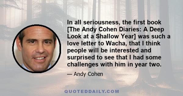 In all seriousness, the first book [The Andy Cohen Diaries: A Deep Look at a Shallow Year] was such a love letter to Wacha, that I think people will be interested and surprised to see that I had some challenges with him 