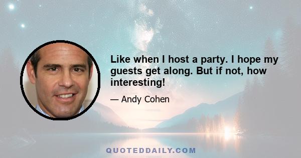 Like when I host a party. I hope my guests get along. But if not, how interesting!