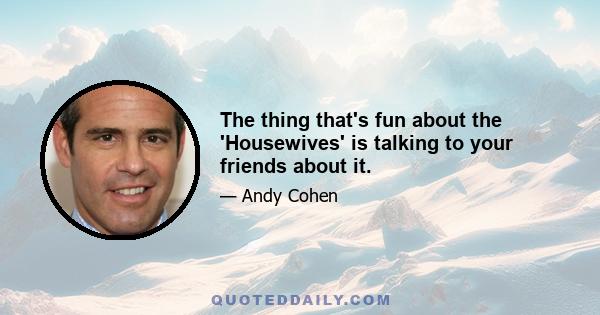 The thing that's fun about the 'Housewives' is talking to your friends about it.