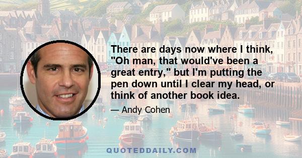 There are days now where I think, Oh man, that would've been a great entry, but I'm putting the pen down until I clear my head, or think of another book idea.