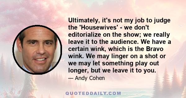 Ultimately, it's not my job to judge the 'Housewives' - we don't editorialize on the show; we really leave it to the audience. We have a certain wink, which is the Bravo wink. We may linger on a shot or we may let