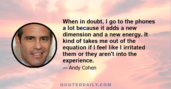 When in doubt, I go to the phones a lot because it adds a new dimension and a new energy. It kind of takes me out of the equation if I feel like I irritated them or they aren't into the experience.