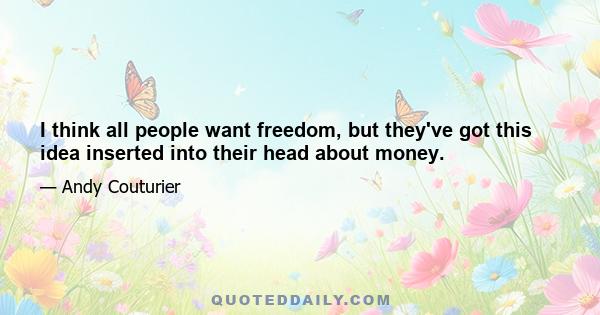 I think all people want freedom, but they've got this idea inserted into their head about money.